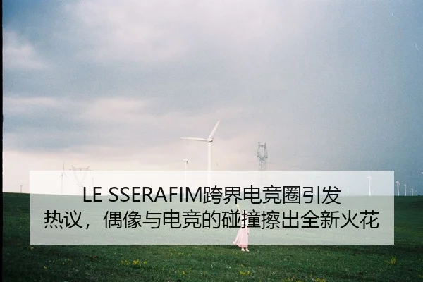 LE SSERAFIM跨界电竞圈引发热议，偶像与电竞的碰撞擦出全新火花